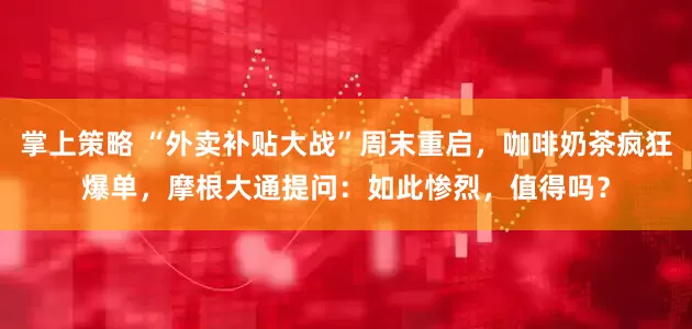 掌上策略 “外卖补贴大战”周末重启，咖啡奶茶疯狂爆单，摩根大通提问：如此惨烈，值得吗？