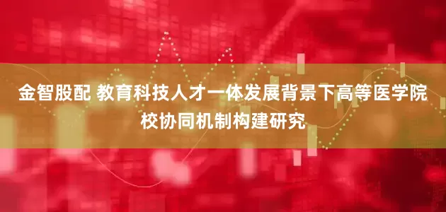 金智股配 教育科技人才一体发展背景下高等医学院校协同机制构建研究