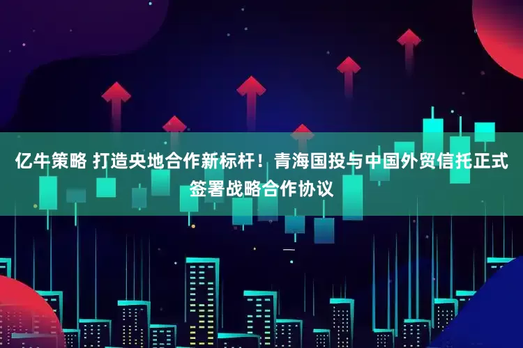 亿牛策略 打造央地合作新标杆!青海国投与中国外贸信托正式签署战略合作协议