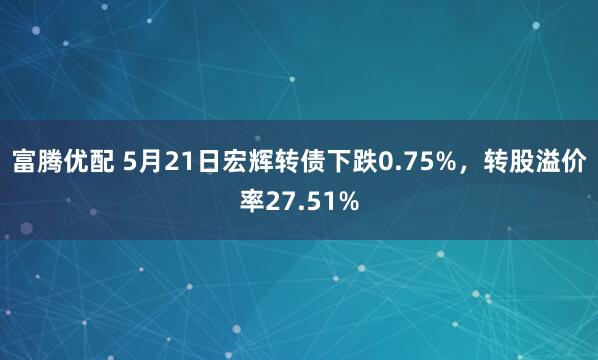 富腾优配 5月21日宏辉转债下跌0.75%,转股溢价率27.51%