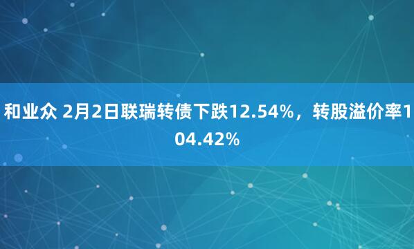 和业众 2月2日联瑞转债下跌12.54%，转股溢价率104.42%