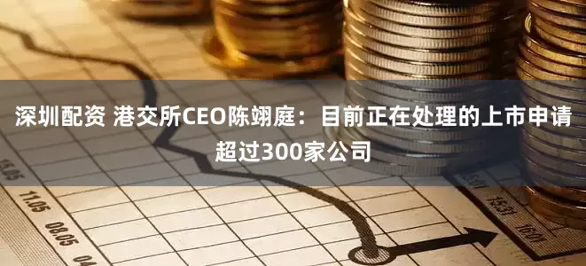 深圳配资 港交所CEO陈翊庭：目前正在处理的上市申请超过300家公司