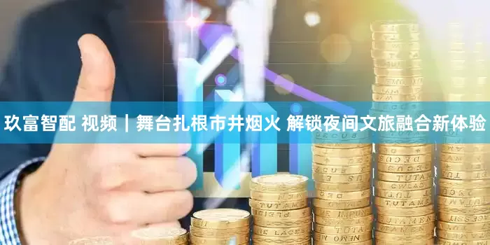 玖富智配 视频｜舞台扎根市井烟火 解锁夜间文旅融合新体验